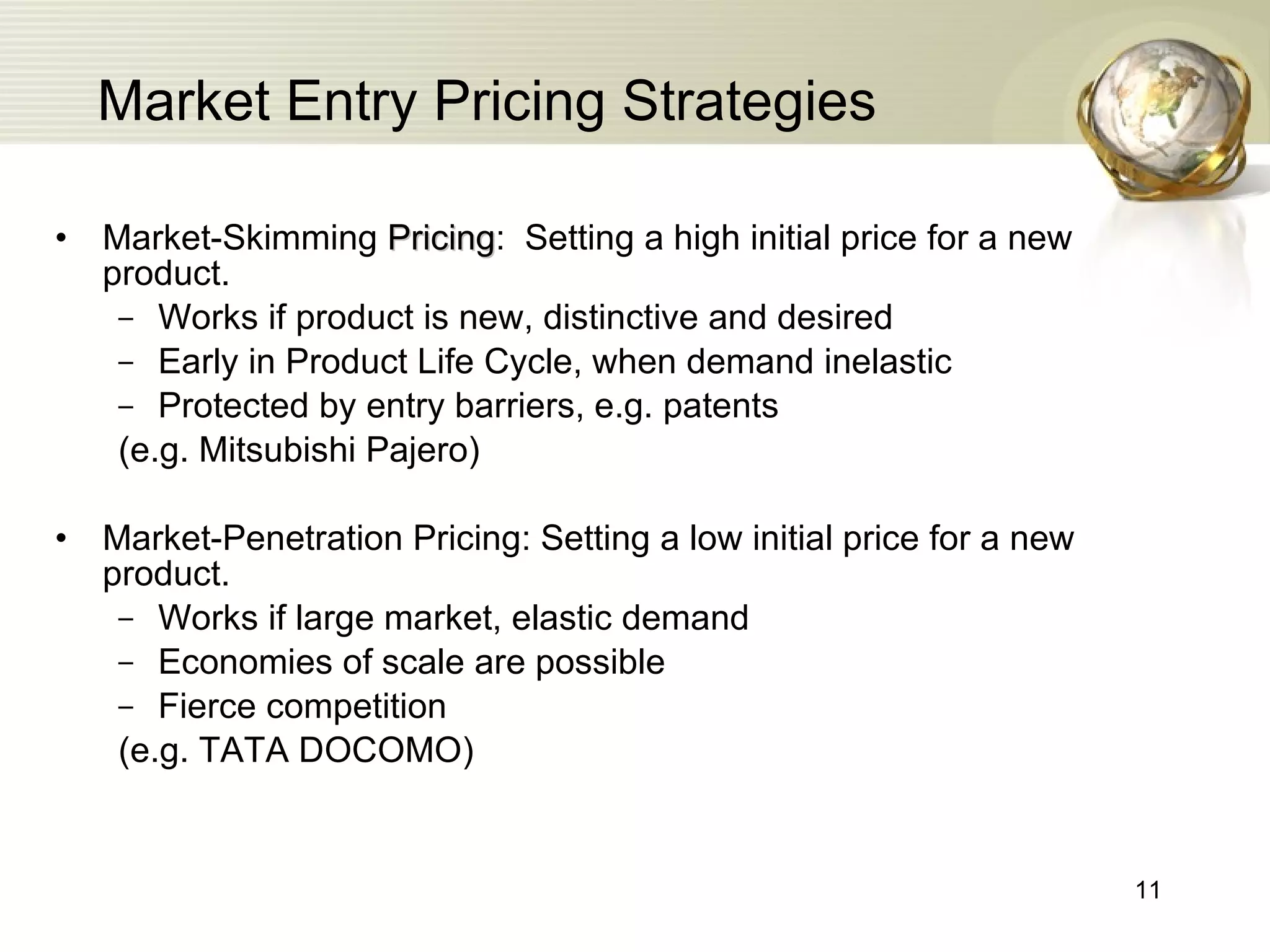 Market Entry Pricing Strategies Market-Skimming  Pricing :  Setting a high initial price for a new product. Works if product is new, distinctive and desired Early in Product Life Cycle, when demand inelastic Protected by entry barriers, e.g. patents (e.g. Mitsubishi Pajero) Market-Penetration Pricing: Setting a low initial price for a new product. Works if large market, elastic demand Economies of scale are possible Fierce competition (e.g. TATA DOCOMO) 