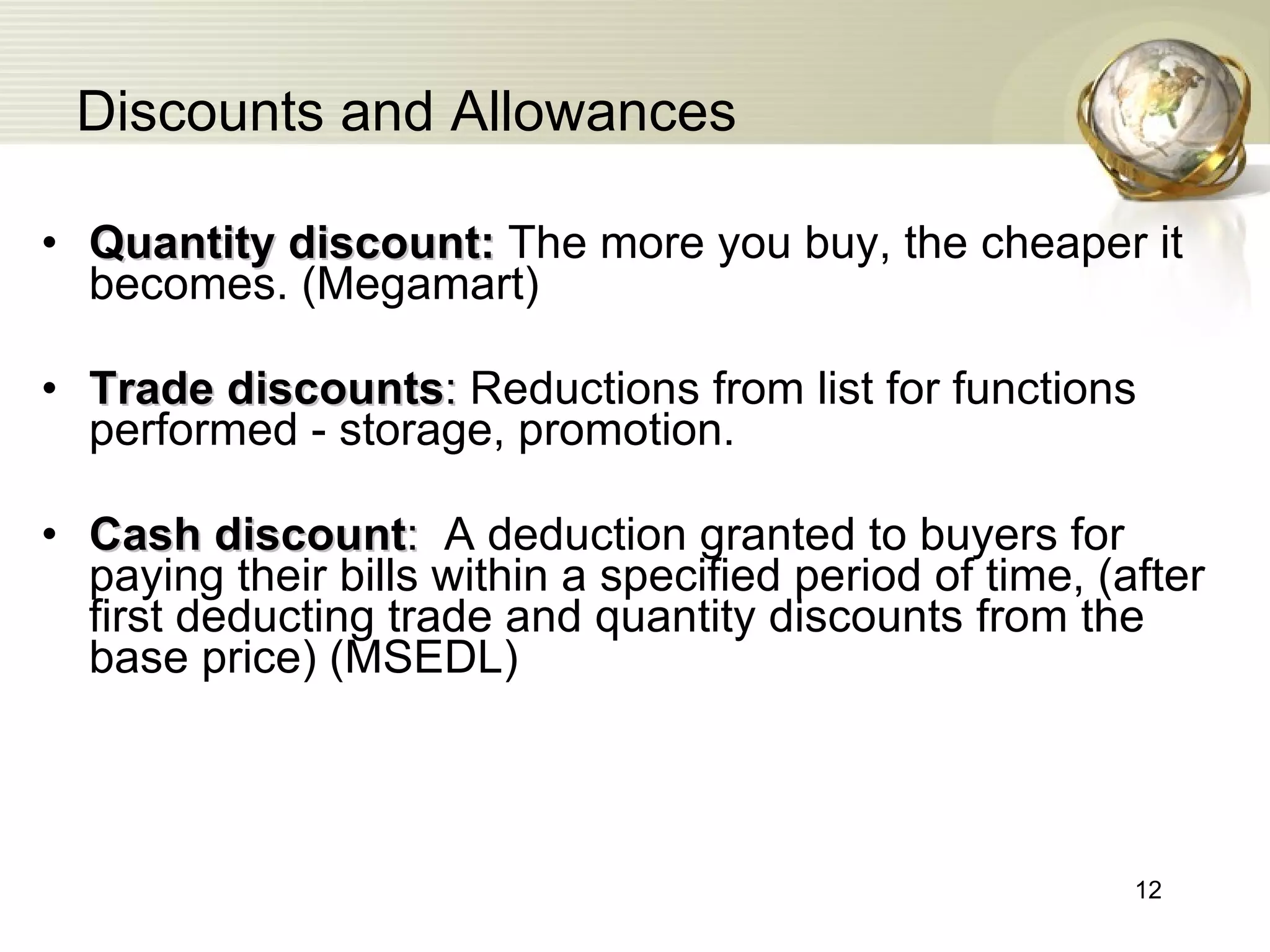 Discounts and Allowances Quantity discount:  The more you buy, the cheaper it becomes. (Megamart) Trade discounts :  Reductions from list for functions performed - storage, promotion. Cash discount :   A deduction granted to buyers for paying their bills within a specified period of time , ( after first deducting trade and quantity discounts from the base price ) (MSEDL) 