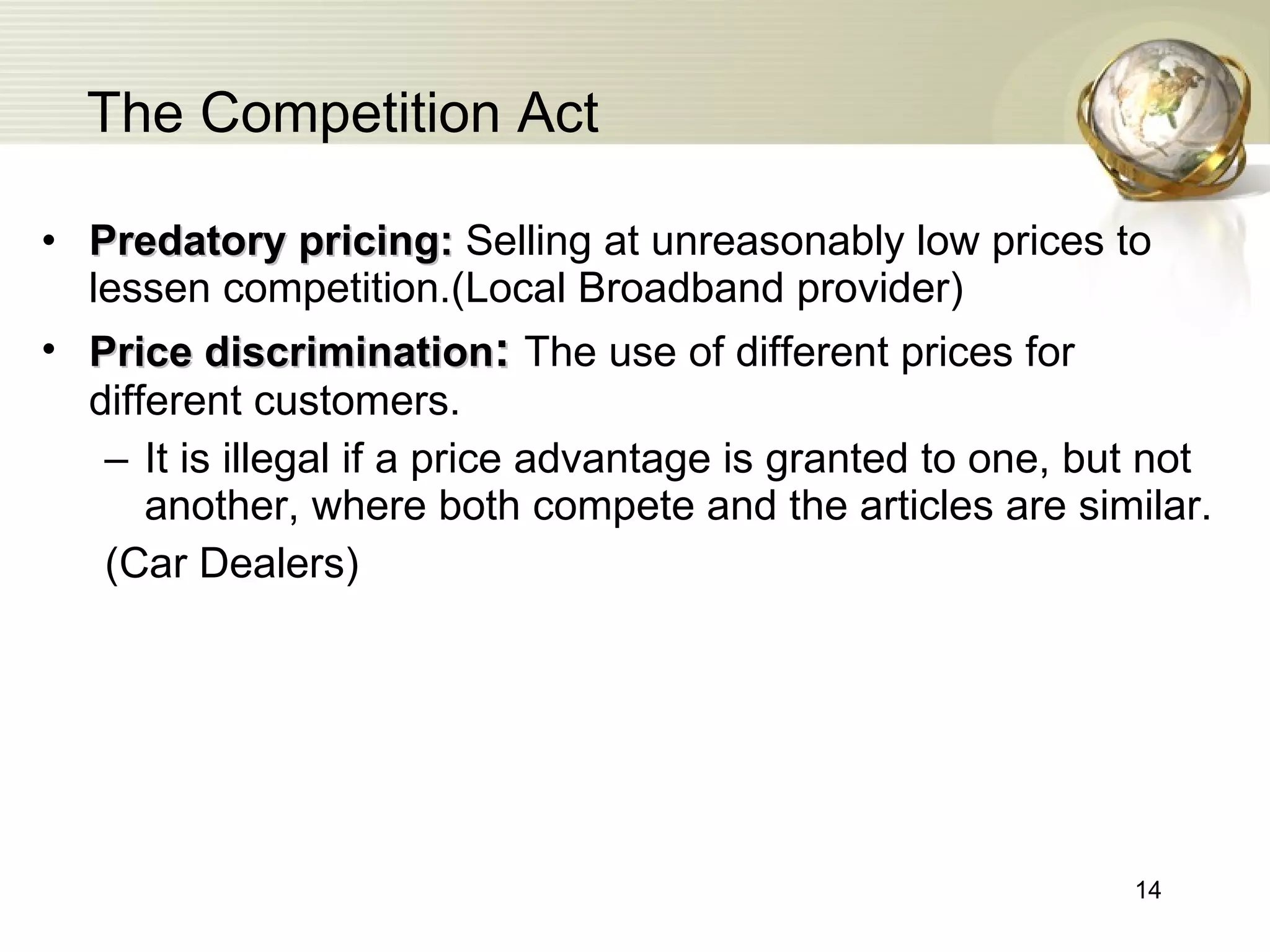 The Competition Act Predatory pricing:  Selling at unreasonably low prices to lessen competition.(Local Broadband provider) Price discrimination :   The use of different prices for different customers.  It is illegal if  a price advantage is  granted to one, but not another, where both compete and the articles are similar. (Car Dealers) 