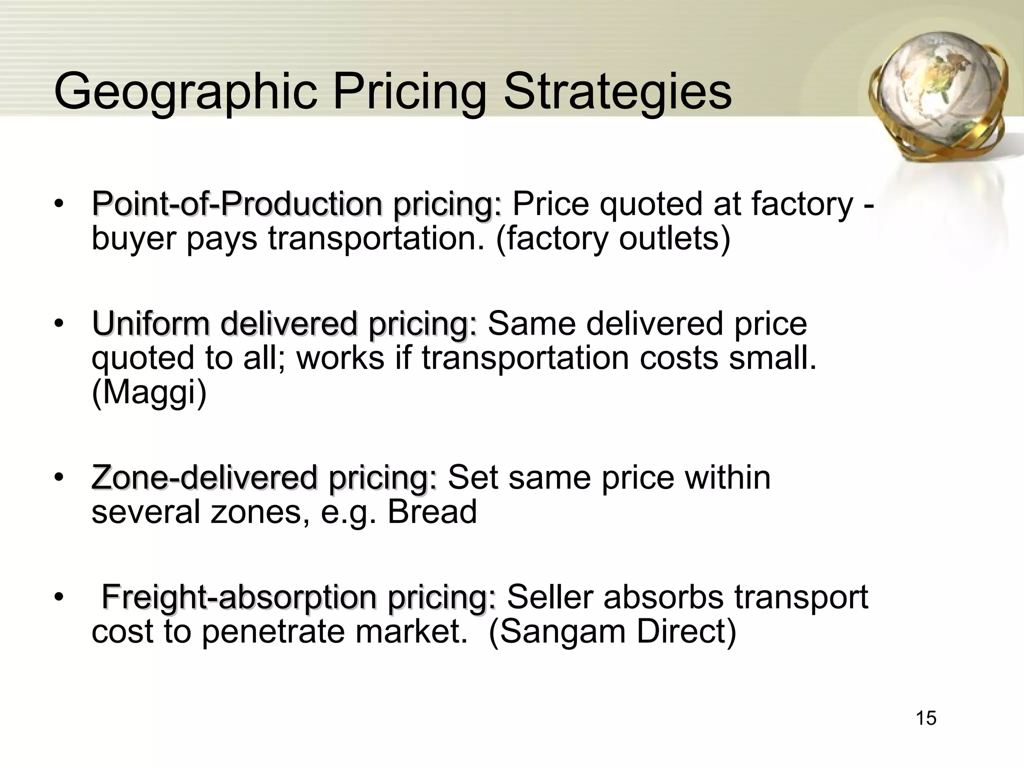 Geographic Pricing Strategies Point-of-Production pricing:  Price quoted at factory - buyer pays transportation. (factory outlets) Uniform delivered pricing:  Same delivered price quoted to all; works if transportation costs small. (Maggi) Zone-delivered pricing:  Set same price within several zones, e.g. Bread Freight-absorption pricing:  Seller absorbs transport cost to penetrate market.  (Sangam Direct) 