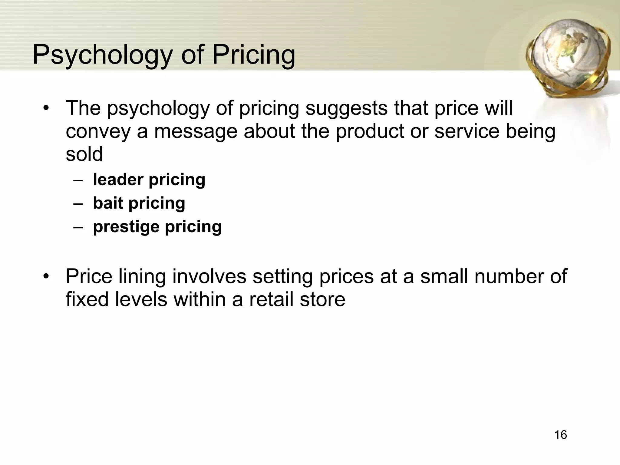 Psychology of Pricing The psychology of pricing suggests that price will convey a message about the product or service being sold leader pricing bait pricing prestige pricing Price lining involves setting prices at a small number of fixed levels within a retail store   