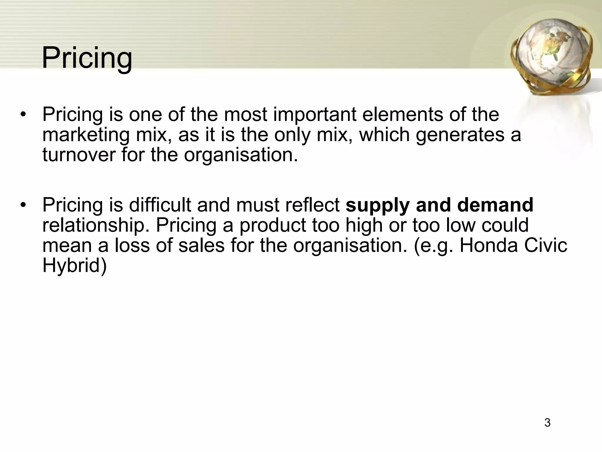 Pricing Pricing is one of the most important elements of the marketing mix, as it is the only mix, which generates a turnover for the organisation. Pricing is difficult and must reflect  supply and demand  relationship. Pricing a product too high or too low could mean a loss of sales for the organisation. (e.g. Honda Civic Hybrid) 