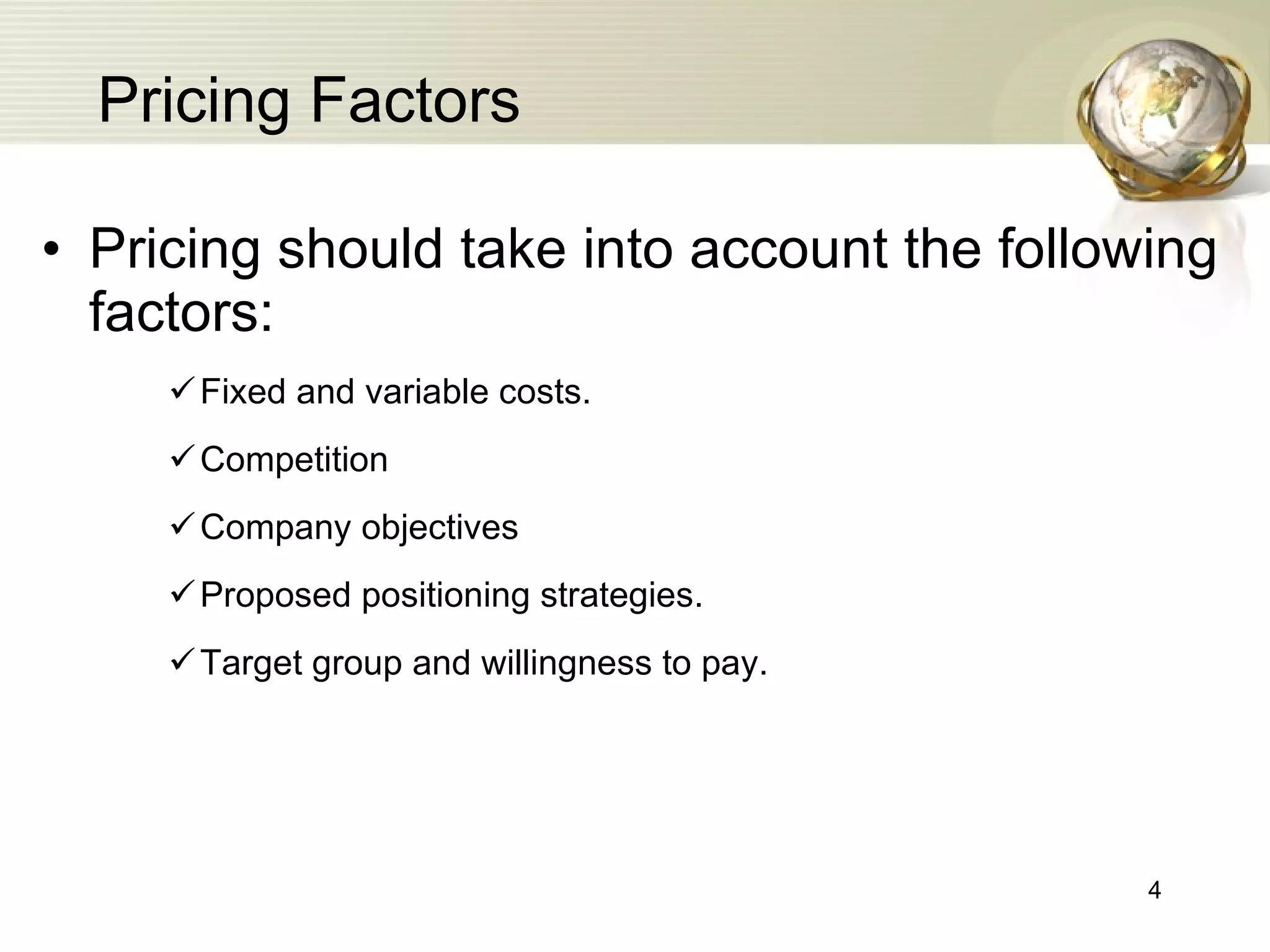 Pricing Factors Pricing should take into account the following factors: Fixed and variable costs. Competition Company objectives Proposed positioning strategies. Target group and willingness to pay. 