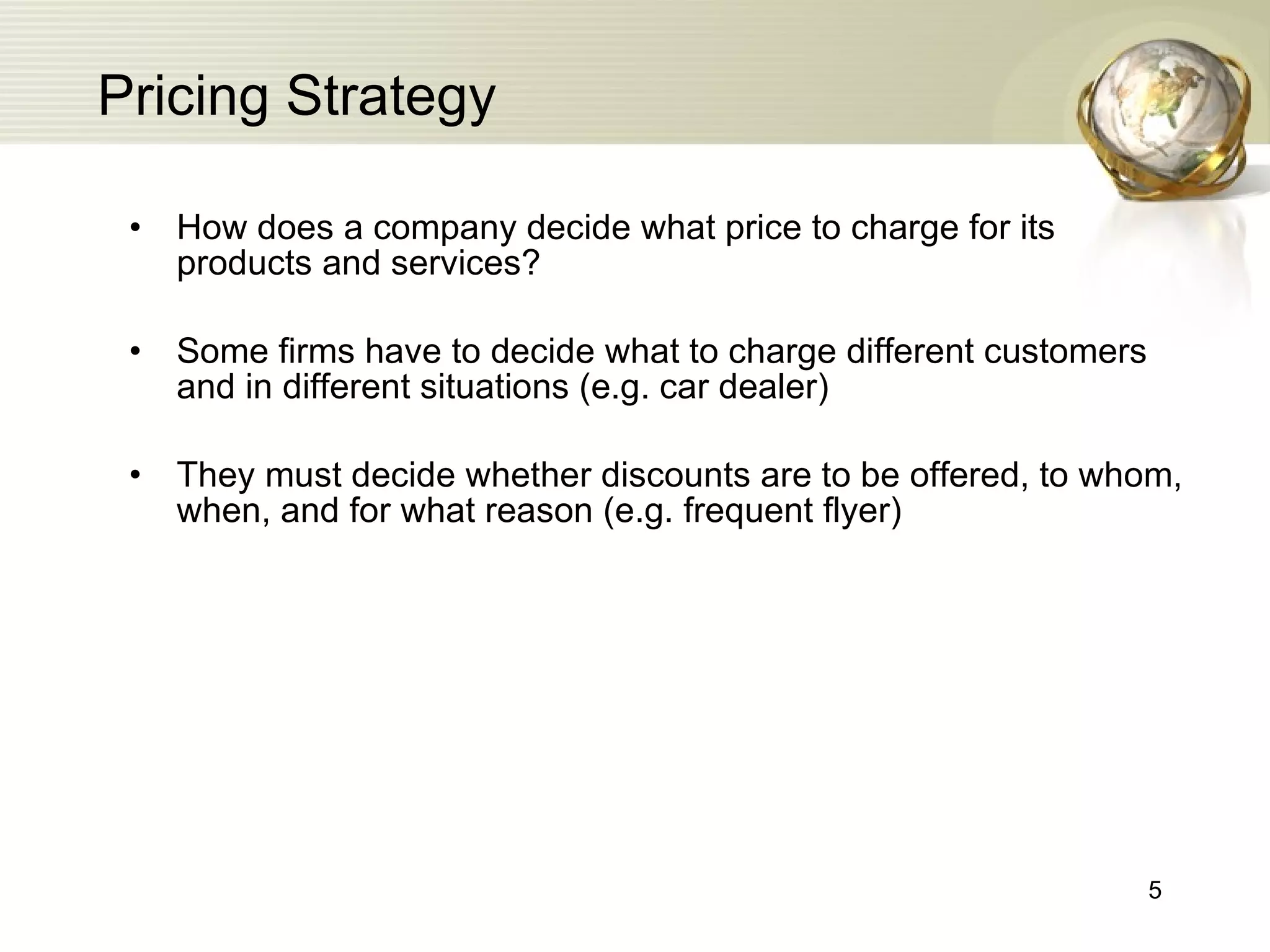 Pricing Strategy How does a company decide what price to charge for its products and services? Some firms have to decide what to charge different customers and in different situations (e.g. car dealer) They must decide whether discounts are to be offered, to whom, when, and for what reason (e.g. frequent flyer)  