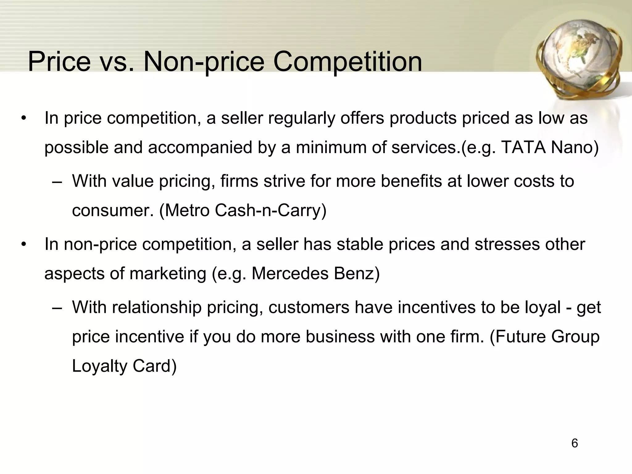 Price vs. Non-price Competition In price competition, a seller regularly offers products priced as low as possible and accompanied by a minimum of services.(e.g. TATA Nano) With value pricing, firms strive for more benefits at lower costs to consumer. (Metro Cash-n-Carry) In non-price competition, a seller has stable prices and stresses other aspects of marketing (e.g. Mercedes Benz) With relationship pricing, customers have incentives to be loyal - get price incentive if you do more business with one firm. (Future Group Loyalty Card) 