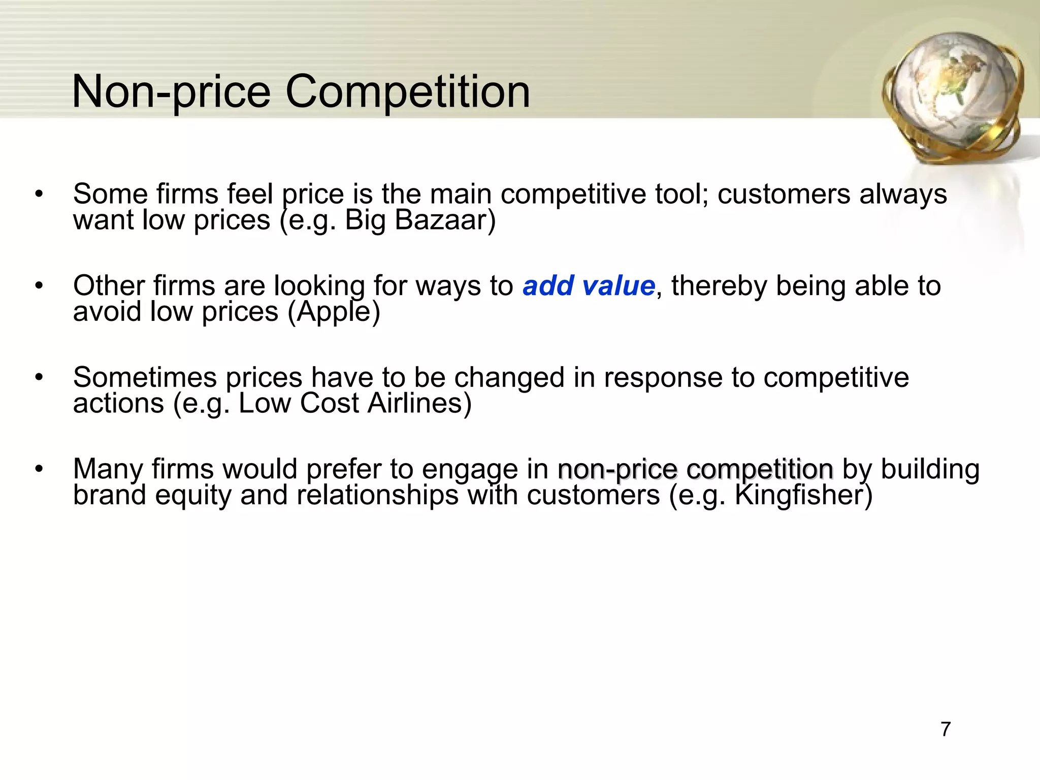 Non-price Competition Some firms feel price is the main competitive tool; customers always want low prices (e.g. Big Bazaar) Other firms are looking for ways to  add value , thereby being able to avoid low prices (Apple) Sometimes prices have to be changed in response to competitive actions (e.g. Low Cost Airlines) Many firms would prefer to engage in  non-price competition   by building brand equity and relationships with customers (e.g. Kingfisher) 