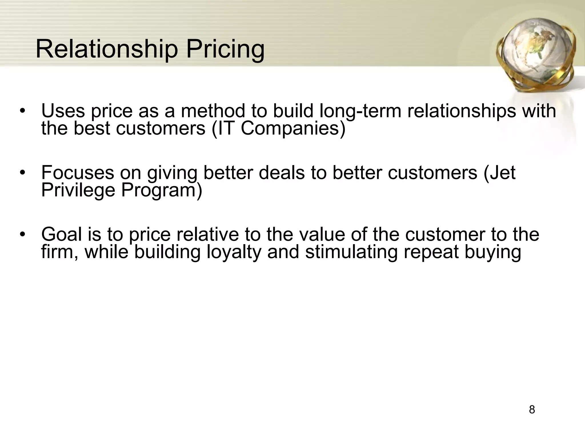 Relationship Pricing Uses price as a method to build long-term relationships with the best customers (IT Companies) Focuses on giving better deals to better customers (Jet Privilege Program) Goal is to price relative to the value of the customer to the firm, while building loyalty and stimulating repeat buying 