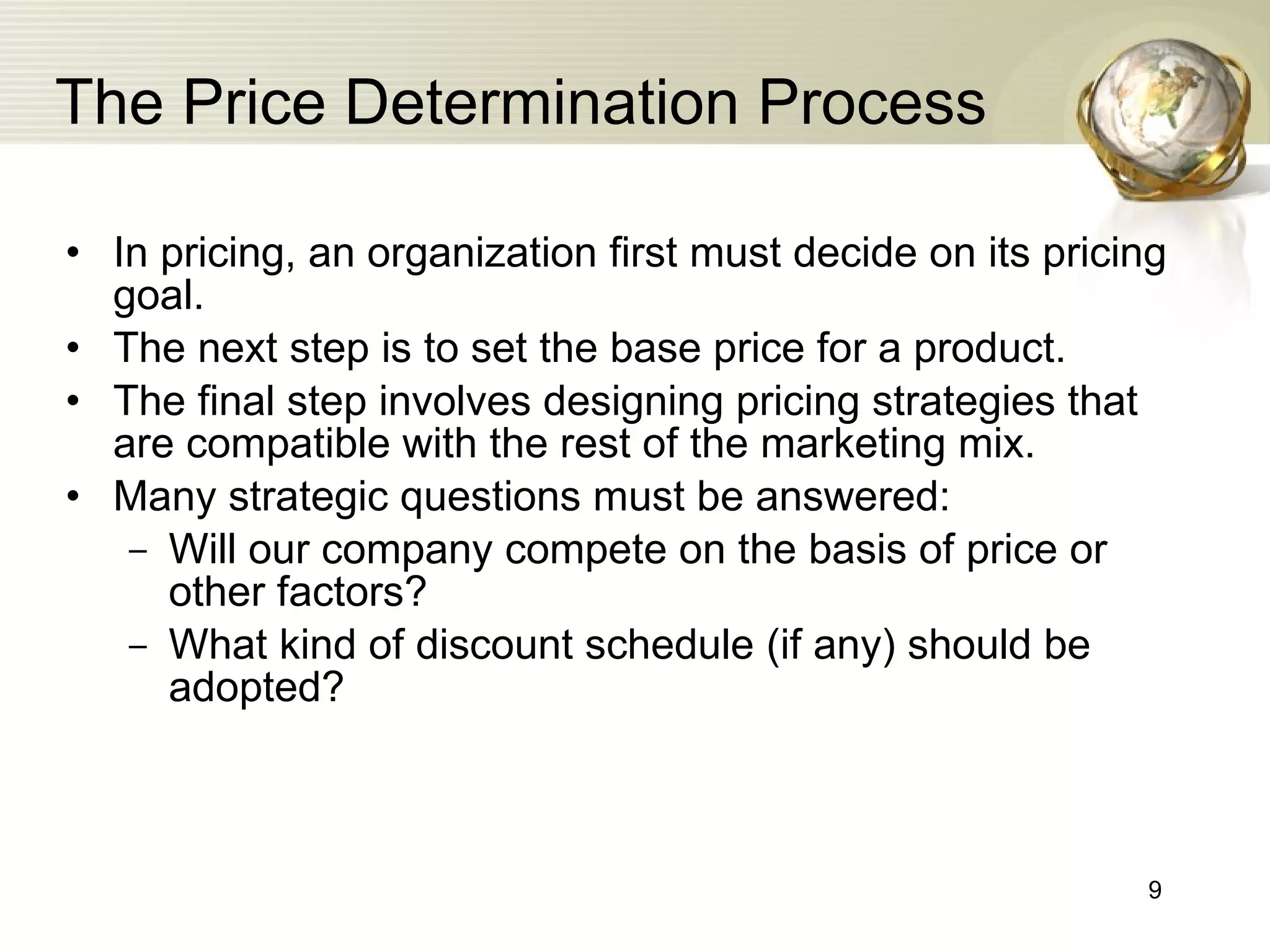 The Price Determination Process In pricing, an organization first must decide on its pricing goal. The next step is to set the base price for a product. The final step involves designing pricing strategies that are compatible with the rest of the marketing mix. Many strategic questions   must be answered: Will our company compete on the basis of price or other factors? What kind of discount schedule  (if any)  should be adopted? 
