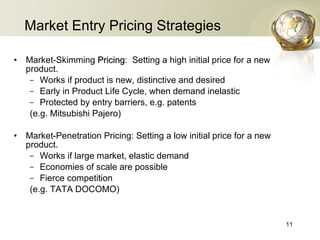 Market Entry Pricing Strategies Market-Skimming  Pricing :  Setting a high initial price for a new product. Works if product is new, distinctive and desired Early in Product Life Cycle, when demand inelastic Protected by entry barriers, e.g. patents (e.g. Mitsubishi Pajero) Market-Penetration Pricing: Setting a low initial price for a new product. Works if large market, elastic demand Economies of scale are possible Fierce competition (e.g. TATA DOCOMO) 