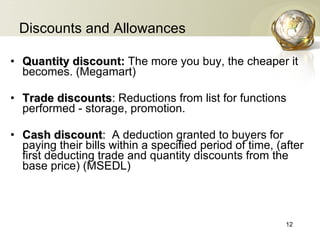Discounts and Allowances Quantity discount:  The more you buy, the cheaper it becomes. (Megamart) Trade discounts :  Reductions from list for functions performed - storage, promotion. Cash discount :   A deduction granted to buyers for paying their bills within a specified period of time , ( after first deducting trade and quantity discounts from the base price ) (MSEDL) 