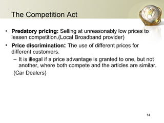 The Competition Act Predatory pricing:  Selling at unreasonably low prices to lessen competition.(Local Broadband provider) Price discrimination :   The use of different prices for different customers.  It is illegal if  a price advantage is  granted to one, but not another, where both compete and the articles are similar. (Car Dealers) 