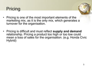 Pricing Pricing is one of the most important elements of the marketing mix, as it is the only mix, which generates a turnover for the organisation. Pricing is difficult and must reflect  supply and demand  relationship. Pricing a product too high or too low could mean a loss of sales for the organisation. (e.g. Honda Civic Hybrid) 