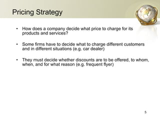 Pricing Strategy How does a company decide what price to charge for its products and services? Some firms have to decide what to charge different customers and in different situations (e.g. car dealer) They must decide whether discounts are to be offered, to whom, when, and for what reason (e.g. frequent flyer)  