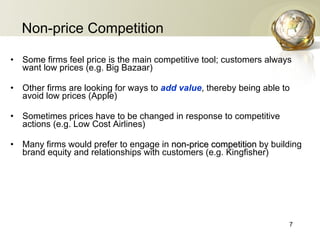 Non-price Competition Some firms feel price is the main competitive tool; customers always want low prices (e.g. Big Bazaar) Other firms are looking for ways to  add value , thereby being able to avoid low prices (Apple) Sometimes prices have to be changed in response to competitive actions (e.g. Low Cost Airlines) Many firms would prefer to engage in  non-price competition   by building brand equity and relationships with customers (e.g. Kingfisher) 