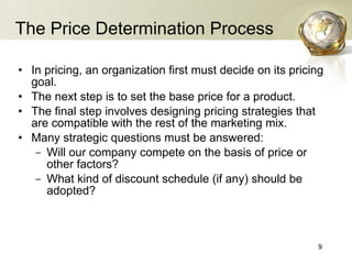 The Price Determination Process In pricing, an organization first must decide on its pricing goal. The next step is to set the base price for a product. The final step involves designing pricing strategies that are compatible with the rest of the marketing mix. Many strategic questions   must be answered: Will our company compete on the basis of price or other factors? What kind of discount schedule  (if any)  should be adopted? 