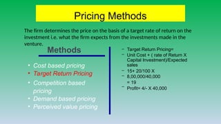 Pricing Methods
• Cost based pricing
• Target Return Pricing
• Competition based
pricing
• Demand based pricing
• Perceived value pricing
–
–
Target Return Pricing=
Unit Cost + ( rate of Return X
Capital Investment)/Expected
sales
–
–
15+ 20/100 X
8,00,000/40,000
= 19
– Profit= 4/- X 40,000
Methods
The firm determines the price on the basis of a target rate of return on the
investment i.e. what the firm expects from the investments made in the
venture.
 