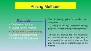 Pricing Methods
• Cost based pricing
• Target Return Pricing
• Competition based pricing
• Demand based pricing
• Perceived value pricing
This is setting price in relation to
competitor
A) Going Rate Pricing- Customary Pricing
(large no. of firms selling similar product)
A)Sealed Bid Pricing: the firm determines
the price on the basis of a target rate of
return on the investment i.e. what the firm
expects from the investments made in the
venture.
Methods
 