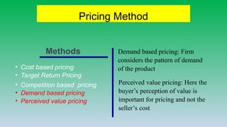 Pricing Method
• Cost based pricing
• Target Return Pricing
• Competition based pricing
• Demand based pricing
• Perceived value pricing
Demand based pricing: Firm
considers the pattern of demand
of the product
Perceived value pricing: Here the
buyer’s perception of value is
important for pricing and not the
seller’s cost
Methods
 