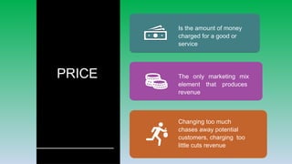 PRICE
Is the amount of money
charged for a good or
service
The only marketing mix
element that produces
revenue
Changing too much
chases away potential
customers, charging too
little cuts revenue
 