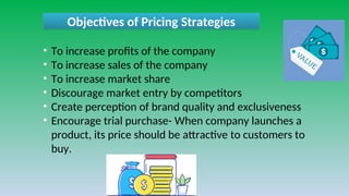 Objectives of Pricing Strategies
• To increase profits of the company
• To increase sales of the company
• To increase market share
• Discourage market entry by competitors
• Create perception of brand quality and exclusiveness
• Encourage trial purchase- When company launches a
product, its price should be attractive to customers to
buy.
 