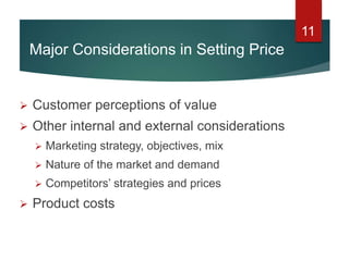 11
 Customer perceptions of value
 Other internal and external considerations
 Marketing strategy, objectives, mix
 Nature of the market and demand
 Competitors’ strategies and prices
 Product costs
Major Considerations in Setting Price
 