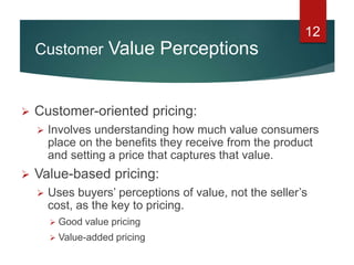 12
 Customer-oriented pricing:
 Involves understanding how much value consumers
place on the benefits they receive from the product
and setting a price that captures that value.
 Value-based pricing:
 Uses buyers’ perceptions of value, not the seller’s
cost, as the key to pricing.
 Good value pricing
 Value-added pricing
Customer Value Perceptions
 