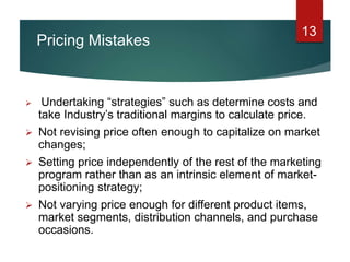 Pricing Mistakes
13
 Undertaking “strategies” such as determine costs and
take Industry’s traditional margins to calculate price.
 Not revising price often enough to capitalize on market
changes;
 Setting price independently of the rest of the marketing
program rather than as an intrinsic element of market-
positioning strategy;
 Not varying price enough for different product items,
market segments, distribution channels, and purchase
occasions.
 