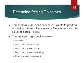 1. Determine Pricing Objectives
 The company first decides where it wants to position
its market offering. The clearer a firm’s objectives, the
easier it is to set price.
 The main pricing objectives are:-
 Survival
 Maximum current profit
 Maximum market share
 Maximum market skimming
 Product-quality leadership
15
 