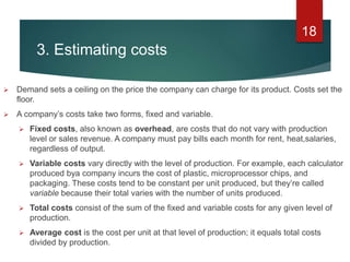 3. Estimating costs
 Demand sets a ceiling on the price the company can charge for its product. Costs set the
floor.
 A company’s costs take two forms, fixed and variable.
 Fixed costs, also known as overhead, are costs that do not vary with production
level or sales revenue. A company must pay bills each month for rent, heat,salaries,
regardless of output.
 Variable costs vary directly with the level of production. For example, each calculator
produced bya company incurs the cost of plastic, microprocessor chips, and
packaging. These costs tend to be constant per unit produced, but they’re called
variable because their total varies with the number of units produced.
 Total costs consist of the sum of the fixed and variable costs for any given level of
production.
 Average cost is the cost per unit at that level of production; it equals total costs
divided by production.
18
 