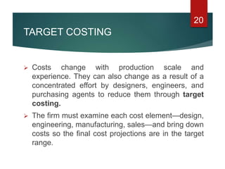 TARGET COSTING
 Costs change with production scale and
experience. They can also change as a result of a
concentrated effort by designers, engineers, and
purchasing agents to reduce them through target
costing.
 The firm must examine each cost element—design,
engineering, manufacturing, sales—and bring down
costs so the final cost projections are in the target
range.
20
 