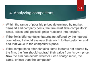 4. Analyzing competitors
 Within the range of possible prices determined by market
demand and company costs, the firm must take competitors’
costs, prices, and possible price reactions into account.
 If the firm’s offer contains features not offered by the nearest
competitor, it should evaluate their worth to the customer and
add that value to the competitor’s price.
 If the competitor’s offer contains some features not offered by
the firm, the firm should subtract their value from its own price.
Now the firm can decide whether it can charge more, the
same, or less than the competitor.
21
 