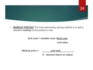  MARKUP PRICING The most elementary pricing method is to add a
standard markup to the product’s cost.
Unit cost = variable cost +fixed cost
unit sales
Markup price = unit cost .
(1 - desired return on sales)
24
 