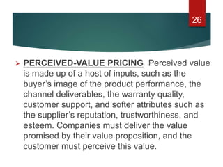  PERCEIVED-VALUE PRICING Perceived value
is made up of a host of inputs, such as the
buyer’s image of the product performance, the
channel deliverables, the warranty quality,
customer support, and softer attributes such as
the supplier’s reputation, trustworthiness, and
esteem. Companies must deliver the value
promised by their value proposition, and the
customer must perceive this value.
26
 