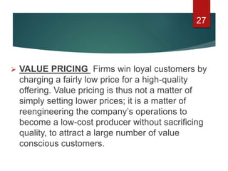  VALUE PRICING Firms win loyal customers by
charging a fairly low price for a high-quality
offering. Value pricing is thus not a matter of
simply setting lower prices; it is a matter of
reengineering the company’s operations to
become a low-cost producer without sacrificing
quality, to attract a large number of value
conscious customers.
27
 