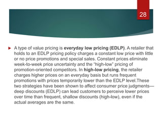  A type of value pricing is everyday low pricing (EDLP). A retailer that
holds to an EDLP pricing policy charges a constant low price with little
or no price promotions and special sales. Constant prices eliminate
week-to-week price uncertainty and the “high-low” pricing of
promotion-oriented competitors. In high-low pricing, the retailer
charges higher prices on an everyday basis but runs frequent
promotions with prices temporarily lower than the EDLP level.These
two strategies have been shown to affect consumer price judgments—
deep discounts (EDLP) can lead customers to perceive lower prices
over time than frequent, shallow discounts (high-low), even if the
actual averages are the same.
28
 