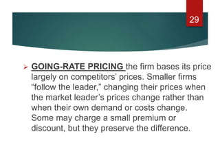  GOING-RATE PRICING the firm bases its price
largely on competitors’ prices. Smaller firms
“follow the leader,” changing their prices when
the market leader’s prices change rather than
when their own demand or costs change.
Some may charge a small premium or
discount, but they preserve the difference.
29
 