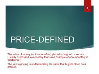 PRICE-DEFINED
The value of money (or its equivalent) placed on a good or service.
Usually expressed in monetary terms (an example of non-monetary is
“bartering.”)
The key to pricing is understanding the value that buyers place on a
product.
3
 