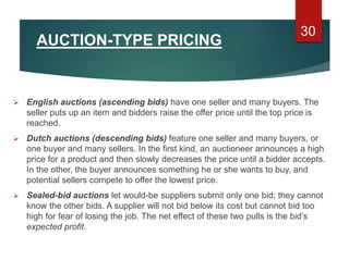 AUCTION-TYPE PRICING
 English auctions (ascending bids) have one seller and many buyers. The
seller puts up an item and bidders raise the offer price until the top price is
reached.
 Dutch auctions (descending bids) feature one seller and many buyers, or
one buyer and many sellers. In the first kind, an auctioneer announces a high
price for a product and then slowly decreases the price until a bidder accepts.
In the other, the buyer announces something he or she wants to buy, and
potential sellers compete to offer the lowest price.
 Sealed-bid auctions let would-be suppliers submit only one bid; they cannot
know the other bids. A supplier will not bid below its cost but cannot bid too
high for fear of losing the job. The net effect of these two pulls is the bid’s
expected profit.
30
 