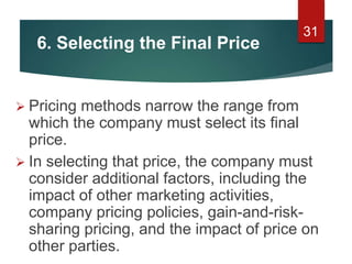 6. Selecting the Final Price
 Pricing methods narrow the range from
which the company must select its final
price.
 In selecting that price, the company must
consider additional factors, including the
impact of other marketing activities,
company pricing policies, gain-and-risk-
sharing pricing, and the impact of price on
other parties.
31
 