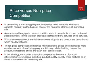 Price versus Non-price
Competition
 In developing a marketing program, companies need to decide whether to
compete primarily on the basis of price or the non-price elements of marketing
mix.
 A company will engage in price competition when it markets its product on lowest
possible prices. In this strategy, product accompanied few services or no services.
 With price competition, there is little customers loyalty and consumers buy a brand
which has lowest price.
 In non-price competition companies maintain stable prices and emphasize more
on other aspects of marketing program. Although while deciding price of the
product, competitors prices are taken into consideration.
 In this strategy, companies attempt to compete by the means of product
differentiation, promotional activities, product quality, variety, more features or on
some other element of marketing mix.
33
 