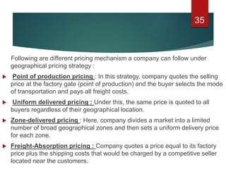 Following are different pricing mechanism a company can follow under
geographical pricing strategy :
 Point of production pricing : In this strategy, company quotes the selling
price at the factory gate (point of production) and the buyer selects the mode
of transportation and pays all freight costs.
 Uniform delivered pricing : Under this, the same price is quoted to all
buyers regardless of their geographical location.
 Zone-delivered pricing : Here, company divides a market into a limited
number of broad geographical zones and then sets a uniform delivery price
for each zone.
 Freight-Absorption pricing : Company quotes a price equal to its factory
price plus the shipping costs that would be charged by a competitive seller
located near the customers.
35
 