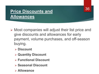 Price Discounts and
Allowances
 Most companies will adjust their list price and
give discounts and allowances for early
payment, volume purchases, and off-season
buying.
 Discount
 Quantity Discount
 Functional Discount
 Seasonal Discount
 Allowance
36
 