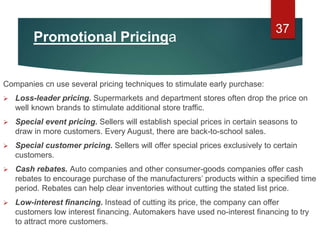 Promotional Pricinga
Companies cn use several pricing techniques to stimulate early purchase:
 Loss-leader pricing. Supermarkets and department stores often drop the price on
well known brands to stimulate additional store traffic.
 Special event pricing. Sellers will establish special prices in certain seasons to
draw in more customers. Every August, there are back-to-school sales.
 Special customer pricing. Sellers will offer special prices exclusively to certain
customers.
 Cash rebates. Auto companies and other consumer-goods companies offer cash
rebates to encourage purchase of the manufacturers’ products within a specified time
period. Rebates can help clear inventories without cutting the stated list price.
 Low-interest financing. Instead of cutting its price, the company can offer
customers low interest financing. Automakers have used no-interest financing to try
to attract more customers.
37
 