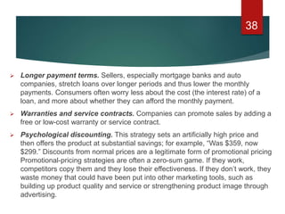 Longer payment terms. Sellers, especially mortgage banks and auto
companies, stretch loans over longer periods and thus lower the monthly
payments. Consumers often worry less about the cost (the interest rate) of a
loan, and more about whether they can afford the monthly payment.
 Warranties and service contracts. Companies can promote sales by adding a
free or low-cost warranty or service contract.
 Psychological discounting. This strategy sets an artificially high price and
then offers the product at substantial savings; for example, “Was $359, now
$299.” Discounts from normal prices are a legitimate form of promotional pricing
Promotional-pricing strategies are often a zero-sum game. If they work,
competitors copy them and they lose their effectiveness. If they don’t work, they
waste money that could have been put into other marketing tools, such as
building up product quality and service or strengthening product image through
advertising.
38
 