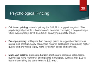 Psychological Pricing
 Odd/even pricing: use odd pricing (i.e. $19.99 to suggest bargains). The
psychological principle is based on odd numbers conveying a bargain image,
while even numbers ($10, $50, $100) conveying a quality image.
 Prestige pricing: set higher than average prices to suggest exclusiveness,
status, and prestige. Many consumers assume that higher prices mean higher
quality and are willing to pay more for certain goods and services.
 Multi-unit pricing: Suggest a bargain and helps to increase sales. Some
businesses have found that pricing items in multiples, such as 3 for $.99 is
better than selling the same items at $.33 each.
39
 