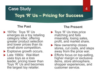 4
The Past
 1970s: Toys ‘R’ Us
emerges as a toy retailing
category killer, offering
greater product selection
and lower prices than its
small store competition.
 Explosive growth occurs.
 Late 1990s: Wal-Mart
uses toys as a loss
leader, pricing lower than
Toys ‘R’ Us and becomes
the largest toy retailer.
The Present
 Toys ‘R’ Us tries price
matching and fails
miserably, losing sales,
profit, and market share.
 New ownership closes
stores, cut costs, and steps
away from the price war.
 Efforts focus on top-selling,
higher margin or exclusive
items, store atmosphere,
shopper experiences, and
customer service.
Toys ‘R’ Us – Pricing for Success
Case Study
 