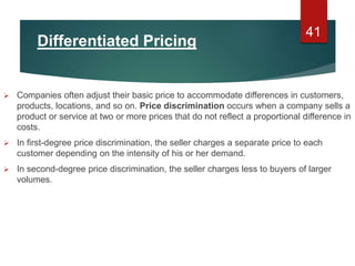 Differentiated Pricing
 Companies often adjust their basic price to accommodate differences in customers,
products, locations, and so on. Price discrimination occurs when a company sells a
product or service at two or more prices that do not reflect a proportional difference in
costs.
 In first-degree price discrimination, the seller charges a separate price to each
customer depending on the intensity of his or her demand.
 In second-degree price discrimination, the seller charges less to buyers of larger
volumes.
41
 