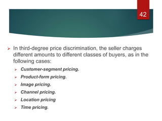  In third-degree price discrimination, the seller charges
different amounts to different classes of buyers, as in the
following cases:
 Customer-segment pricing.
 Product-form pricing.
 Image pricing.
 Channel pricing.
 Location pricing
 Time pricing.
42
 
