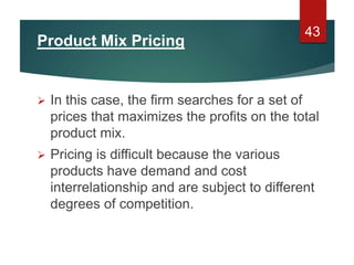Product Mix Pricing
 In this case, the firm searches for a set of
prices that maximizes the profits on the total
product mix.
 Pricing is difficult because the various
products have demand and cost
interrelationship and are subject to different
degrees of competition.
43
 