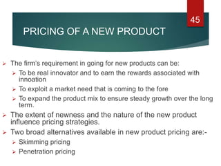 PRICING OF A NEW PRODUCT
 The firm’s requirement in going for new products can be:
 To be real innovator and to earn the rewards associated with
innoation
 To exploit a market need that is coming to the fore
 To expand the product mix to ensure steady growth over the long
term.
 The extent of newness and the nature of the new product
influence pricing strategies.
 Two broad alternatives available in new product pricing are:-
 Skimming pricing
 Penetration pricing
45
 